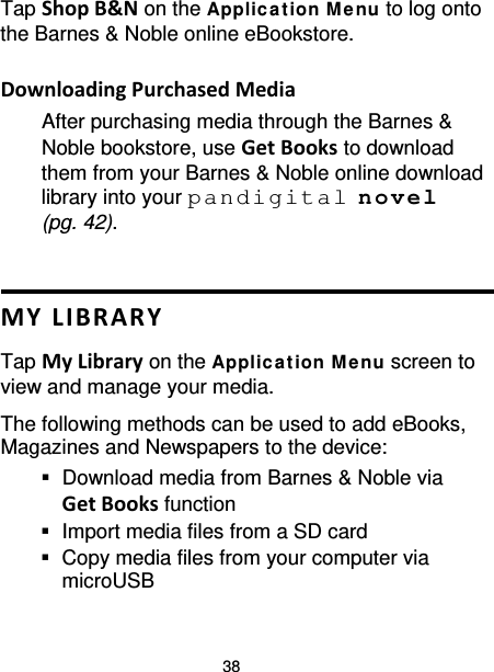 38 Tap Shop B&amp;N on the Applic a tion M enu to log onto the Barnes &amp; Noble online eBookstore.  Downloading Purchased Media After purchasing media through the Barnes &amp; Noble bookstore, use Get Books to download them from your Barnes &amp; Noble online download library into your pandigital novel (pg. 42).   MY LIBRARY Tap My Library on the Applic a tion M enu screen to view and manage your media. The following methods can be used to add eBooks, Magazines and Newspapers to the device:  Download media from Barnes &amp; Noble via Get Books function  Import media files from a SD card  Copy media files from your computer via microUSB 