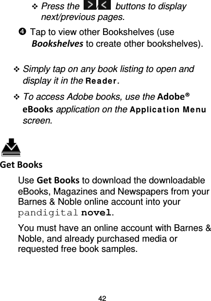 42  Press the  /   buttons to display next/previous pages.  Tap to view other Bookshelves (use Bookshelves to create other bookshelves).   Simply tap on any book listing to open and display it in the Re ade r.  To access Adobe books, use the Adobe® eBooks application on the Applica t ion M e nu screen.   Get Books Use Get Books to download the downloadable eBooks, Magazines and Newspapers from your Barnes &amp; Noble online account into your pandigital novel. You must have an online account with Barnes &amp; Noble, and already purchased media or requested free book samples. 