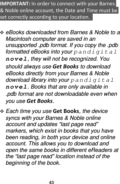 43 IMPORTANT: In order to connect with your Barnes &amp; Noble online account, the Date and Time must be set correctly according to your location.     eBooks downloaded from Barnes &amp; Noble to a Macintosh computer are saved in an unsupported .pdb format. If you copy the .pdb formatted eBooks into your pandigital novel, they will not be recognized. You should always use Get Books to download eBooks directly from your Barnes &amp; Noble download library into your pandigital novel. Books that are only available in .pdb format are not downloadable even when you use Get Books.  Each time you use Get Books, the device syncs with your Barnes &amp; Noble online account and updates “last page read” markers, which exist in books that you have been reading, in both your device and online account. This allows you to download and open the same books in different eReaders at the “last page read” location instead of the beginning of the book.  