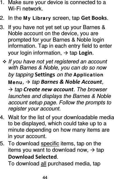 44 1. Make sure your device is connected to a Wi-Fi network. 2. In the M y Library screen, tap Get Books. 3. If you have not yet set up your Barnes &amp; Noble account on the device, you are prompted for your Barnes &amp; Noble login information. Tap in each entry field to enter your login information,  tap Login.  If you have not yet registered an account with Barnes &amp; Noble, you can do so now by tapping Settings on the Applica t ion Me nu,  tap Barnes &amp; Noble Account,  tap Create new account. The browser launches and displays the Barnes &amp; Noble account setup page. Follow the prompts to register your account. 4. Wait for the list of your downloadable media to be displayed, which could take up to a minute depending on how many items are in your account. 5. To download specific items, tap on the items you want to download now,  tap Download Selected. To download all purchased media, tap 