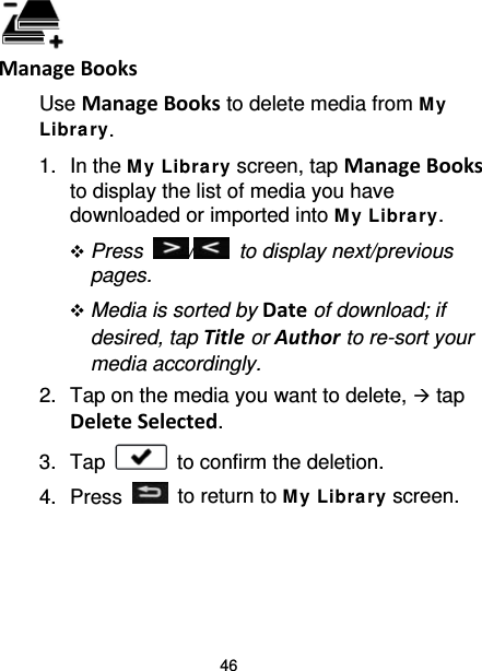 46  Manage Books Use Manage Books to delete media from M y Libra ry. 1. In the M y Library screen, tap Manage Books to display the list of media you have downloaded or imported into My Libra ry.  Press  /   to display next/previous pages.  Media is sorted by Date of download; if desired, tap Title or Author to re-sort your media accordingly. 2. Tap on the media you want to delete,  tap Delete Selected. 3. Tap   to confirm the deletion. 4.  Press   to return to M y Libra ry screen.  
