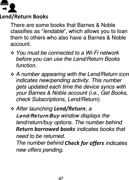 47  Lend/Return Books There are some books that Barnes &amp; Noble classifies as “lendable”, which allows you to loan them to others who also have a Barnes &amp; Noble account.  You must be connected to a Wi-Fi network before you can use the Lend/Return Books function.  A number appearing with the Lend/Return icon indicates new/pending activity. This number gets updated each time the device syncs with your Barnes &amp; Noble account (i.e., Get Books, check Subscriptions, Lend/Return).  After launching Lend/Return, a Le nd/Ret urn/Buy window displays the lend/return/buy options. The number behind Return borrowed books indicates books that need to be returned.   The number behind Check for offers indicates new offers pending.  