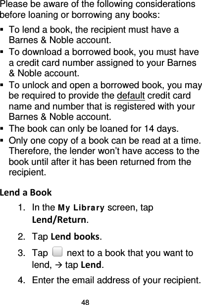 48 Please be aware of the following considerations before loaning or borrowing any books:  To lend a book, the recipient must have a Barnes &amp; Noble account.    To download a borrowed book, you must have a credit card number assigned to your Barnes &amp; Noble account.  To unlock and open a borrowed book, you may be required to provide the default credit card name and number that is registered with your Barnes &amp; Noble account.  The book can only be loaned for 14 days.  Only one copy of a book can be read at a time. Therefore, the lender won’t have access to the book until after it has been returned from the recipient.  Lend a Book 1. In the M y Library screen, tap Lend/Return. 2. Tap Lend books. 3. Tap   next to a book that you want to lend,  tap Lend. 4. Enter the email address of your recipient. 