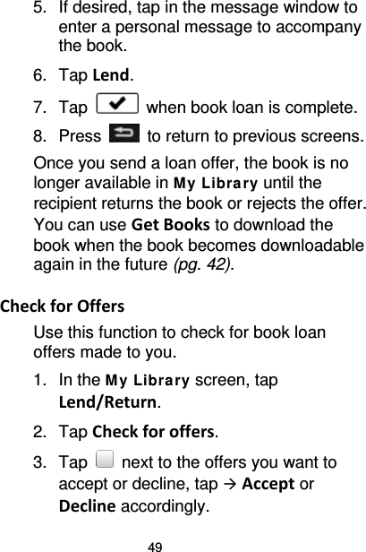 49 5. If desired, tap in the message window to enter a personal message to accompany the book. 6. Tap Lend. 7. Tap   when book loan is complete. 8.  Press    to return to previous screens. Once you send a loan offer, the book is no longer available in M y Libra ry until the recipient returns the book or rejects the offer. You can use Get Books to download the book when the book becomes downloadable again in the future (pg. 42).  Check for Offers Use this function to check for book loan offers made to you. 1. In the M y Library screen, tap Lend/Return. 2. Tap Check for offers. 3. Tap   next to the offers you want to accept or decline, tap  Accept or Decline accordingly. 
