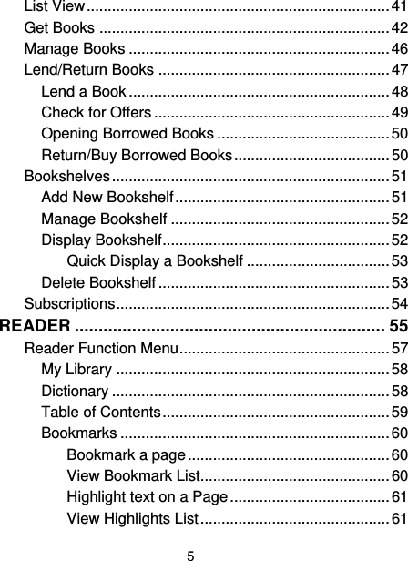 5 List View ........................................................................ 41 Get Books ..................................................................... 42 Manage Books .............................................................. 46 Lend/Return Books ....................................................... 47 Lend a Book .............................................................. 48 Check for Offers ........................................................ 49 Opening Borrowed Books ......................................... 50 Return/Buy Borrowed Books ..................................... 50 Bookshelves .................................................................. 51 Add New Bookshelf ................................................... 51 Manage Bookshelf .................................................... 52 Display Bookshelf ...................................................... 52 Quick Display a Bookshelf .................................. 53 Delete Bookshelf ....................................................... 53 Subscriptions ................................................................. 54 READER ................................................................. 55 Reader Function Menu .................................................. 57 My Library ................................................................. 58 Dictionary .................................................................. 58 Table of Contents ...................................................... 59 Bookmarks ................................................................ 60 Bookmark a page ................................................ 60 View Bookmark List ............................................. 60 Highlight text on a Page ...................................... 61 View Highlights List ............................................. 61 
