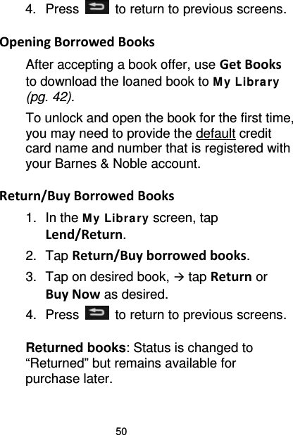 50 4.  Press   to return to previous screens.  Opening Borrowed Books After accepting a book offer, use Get Books to download the loaned book to M y Libra ry (pg. 42). To unlock and open the book for the first time, you may need to provide the default credit card name and number that is registered with your Barnes &amp; Noble account.  Return/Buy Borrowed Books 1. In the M y Library screen, tap Lend/Return. 2. Tap Return/Buy borrowed books. 3. Tap on desired book,  tap Return or Buy Now as desired. 4.  Press   to return to previous screens.  Returned books: Status is changed to “Returned” but remains available for purchase later. 