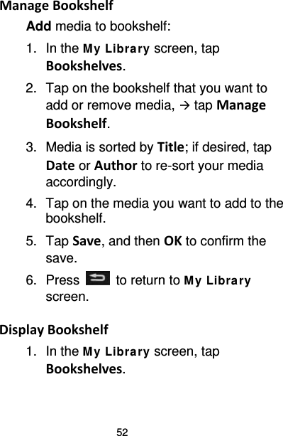 52 Manage Bookshelf Add media to bookshelf: 1.  In the M y Libra ry screen, tap Bookshelves. 2. Tap on the bookshelf that you want to add or remove media,  tap Manage Bookshelf. 3. Media is sorted by Title; if desired, tap Date or Author to re-sort your media accordingly. 4. Tap on the media you want to add to the bookshelf. 5. Tap Save, and then OK to confirm the save. 6.  Press   to return to My Libra ry screen.  Display Bookshelf 1. In the M y Library screen, tap Bookshelves. 