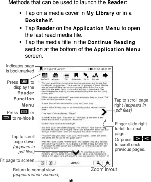 56 Methods that can be used to launch the Reader:  Tap on a media cover in M y Libra ry or in a Bookshe lf.  Tap Reader on the Applic a tion M e nu to open the last read media file.  Tap the media title in the Cont inue  Re ading section at the bottom of the Applica t ion M e nu screen.   Press    to display the Re a der Func t ion Me nu Press    or  to re-hide it  Finger slide right-to-left for next page. Or press  / to scroll next/ previous pages. Tap to scroll page right (appears in .pdf files)  Zoom in/out Fit page to screen Return to normal view (appears when zoomed) Tap to scroll page down (appears in .pdf files) Indicates page is bookmarked 