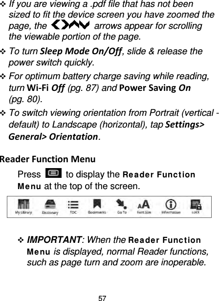 57  If you are viewing a .pdf file that has not been sized to fit the device screen you have zoomed the page, the   arrows appear for scrolling the viewable portion of the page.    To turn Sleep Mode On/Off, slide &amp; release the power switch quickly.  For optimum battery charge saving while reading, turn Wi-Fi Off (pg. 87) and Power Saving On (pg. 80).  To switch viewing orientation from Portrait (vertical - default) to Landscape (horizontal), tap Settings&gt; General&gt; Orientation.  Reader Function Menu Press   to display the Re ade r Func t ion Me nu at the top of the screen.      IMPORTANT: When the Rea de r Func t ion Me nu is displayed, normal Reader functions, such as page turn and zoom are inoperable.    
