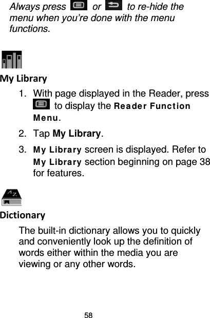 58 Always press   or   to re-hide the menu when you’re done with the menu functions.   My Library 1. With page displayed in the Reader, press  to display the Re a de r Funct ion Me nu. 2. Tap My Library. 3. My Libra ry screen is displayed. Refer to My Libra ry section beginning on page 38 for features.  Dictionary The built-in dictionary allows you to quickly and conveniently look up the definition of words either within the media you are viewing or any other words. 