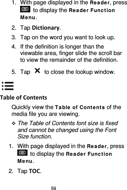59 1. With page displayed in the Re ade r, press  to display the Re ade r Func t ion Me nu. 2. Tap Dictionary. 3. Tap on the word you want to look up. 4. If the definition is longer than the viewable area, finger slide the scroll bar to view the remainder of the definition. 5. Tap   to close the lookup window.  Table of Contents Quickly view the Ta ble of Cont e nt s of the media file you are viewing.  The Table of Contents font size is fixed and cannot be changed using the Font Size function. 1. With page displayed in the Re ade r, press  to display the Re ade r Func t ion Me nu. 2. Tap TOC. 