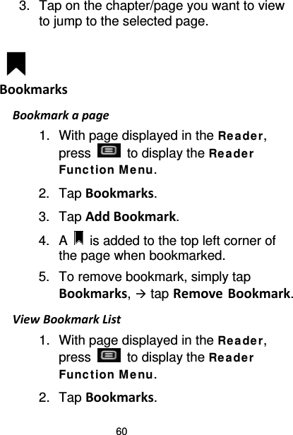60 3. Tap on the chapter/page you want to view to jump to the selected page.   Bookmarks Bookmark a page 1. With page displayed in the Re ader, press   to display the Rea de r Funct ion M e nu. 2. Tap Bookmarks.   3. Tap Add Bookmark. 4.  A   is added to the top left corner of the page when bookmarked. 5. To remove bookmark, simply tap Bookmarks,  tap Remove Bookmark. View Bookmark List 1. With page displayed in the Re ade r, press   to display the Rea de r Funct ion M e nu. 2. Tap Bookmarks. 