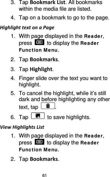 61 3. Tap Bookmark List. All bookmarks within the media file are listed. 4. Tap on a bookmark to go to the page. Highlight text on a Page 1. With page displayed in the Re ade r, press   to display the Rea de r Funct ion M e nu. 2. Tap Bookmarks.   3. Tap Highlight. 4. Finger slide over the text you want to highlight. 5. To cancel the highlight, while it’s still dark and before highlighting any other text, tap  . 6. Tap   to save highlights. View Highlights List 1. With page displayed in the Re ade r, press   to display the Rea de r Funct ion M e nu. 2. Tap Bookmarks. 