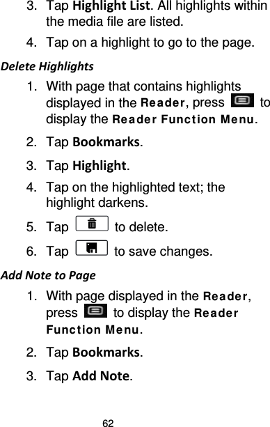 62 3. Tap Highlight List. All highlights within the media file are listed. 4. Tap on a highlight to go to the page. Delete Highlights 1. With page that contains highlights displayed in the Re ade r, press   to display the Re a de r Func t ion M enu. 2. Tap Bookmarks. 3. Tap Highlight. 4. Tap on the highlighted text; the highlight darkens. 5. Tap   to delete. 6. Tap   to save changes. Add Note to Page 1. With page displayed in the Re ade r, press   to display the Rea de r Funct ion M e nu. 2. Tap Bookmarks.   3. Tap Add Note. 