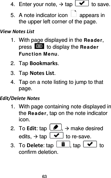 63 4. Enter your note,  tap   to save. 5. A note indicator icon   appears in the upper left corner of the page. View Notes List 1. With page displayed in the Re ade r, press   to display the Rea de r Funct ion M e nu. 2. Tap Bookmarks. 3. Tap Notes List. 4. Tap on a note listing to jump to that page. Edit/Delete Notes 1. With page containing note displayed in the Re ade r, tap on the note indicator icon. 2. To Edit: tap  ,  make desired edits,  tap   to re-save. 3. To Delete: tap  , tap   to confirm deletion. 