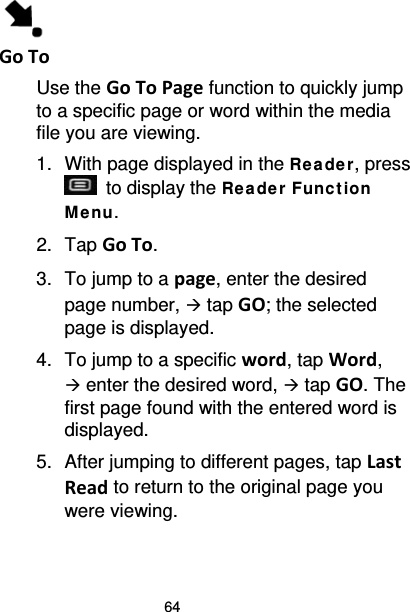 64  Go To Use the Go To Page function to quickly jump to a specific page or word within the media file you are viewing. 1. With page displayed in the Re ade r, press  to display the Re ade r Func t ion Me nu. 2. Tap Go To. 3. To jump to a page, enter the desired page number,  tap GO; the selected page is displayed. 4. To jump to a specific word, tap Word,  enter the desired word,  tap GO. The first page found with the entered word is displayed. 5. After jumping to different pages, tap Last Read to return to the original page you were viewing. 