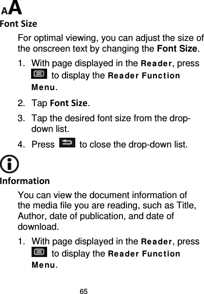 65  Font Size For optimal viewing, you can adjust the size of the onscreen text by changing the Font Size. 1. With page displayed in the Re ade r, press  to display the Re ade r Func t ion Me nu. 2. Tap Font Size. 3. Tap the desired font size from the drop-down list. 4.  Press   to close the drop-down list.  Information You can view the document information of the media file you are reading, such as Title, Author, date of publication, and date of download. 1. With page displayed in the Re ade r, press  to display the Re ade r Func t ion Me nu. 