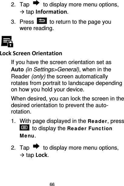 66 2. Tap  to display more menu options,  tap Information. 3.  Press   to return to the page you were reading.  Lock Screen Orientation If you have the screen orientation set as Auto (in Settings&gt;General), when in the Reader (only) the screen automatically rotates from portrait to landscape depending on how you hold your device. When desired, you can lock the screen in the desired orientation to prevent the auto-rotation. 1. With page displayed in the Re ade r, press  to display the Re ade r Func t ion Me nu. 2. Tap  to display more menu options,  tap Lock. 