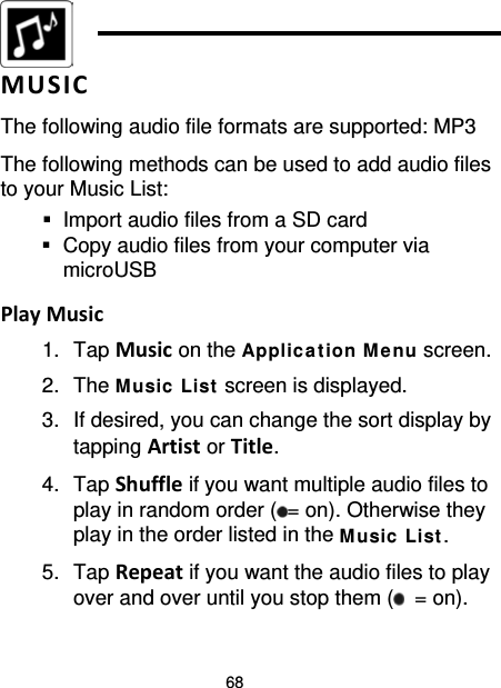 68   MUSIC The following audio file formats are supported: MP3 The following methods can be used to add audio files to your Music List:  Import audio files from a SD card  Copy audio files from your computer via microUSB  Play Music 1. Tap Music on the Applic ation M e nu screen. 2. The M usic List  screen is displayed. 3. If desired, you can change the sort display by tapping Artist or Title. 4. Tap Shuffle if you want multiple audio files to play in random order ( = on). Otherwise they play in the order listed in the Music  List. 5. Tap Repeat if you want the audio files to play over and over until you stop them (  = on). 