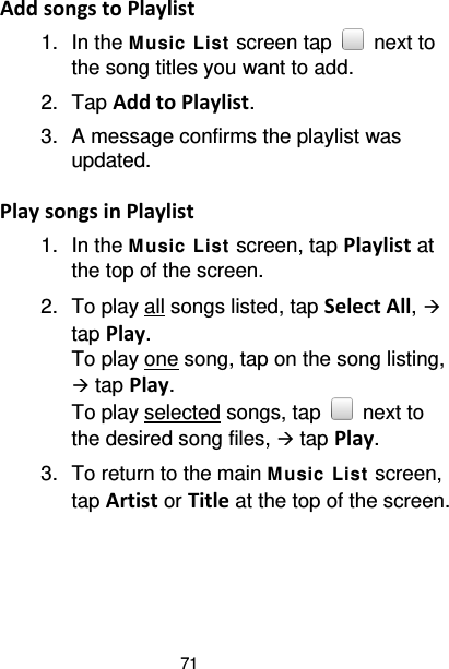 71 Add songs to Playlist 1. In the M usic List  screen tap   next to the song titles you want to add. 2. Tap Add to Playlist. 3. A message confirms the playlist was updated.  Play songs in Playlist 1. In the M usic List  screen, tap Playlist at the top of the screen. 2. To play all songs listed, tap Select All,  tap Play. To play one song, tap on the song listing,  tap Play. To play selected songs, tap   next to the desired song files,  tap Play. 3. To return to the main M usic  List  screen, tap Artist or Title at the top of the screen.  