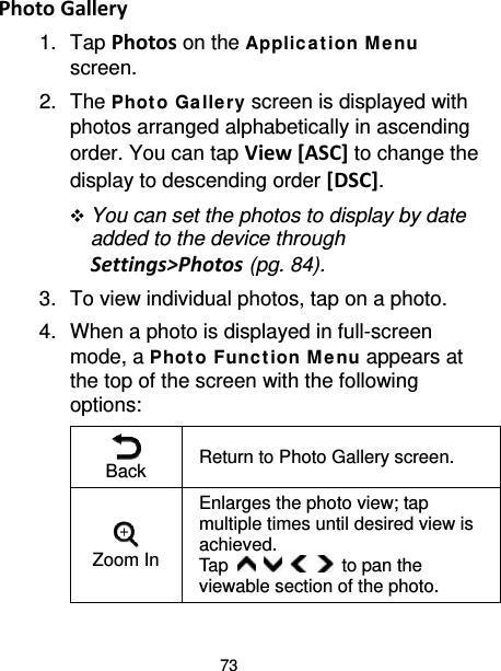 73 Photo Gallery 1. Tap Photos on the Applic at ion M enu screen. 2. The Phot o Ga llery screen is displayed with photos arranged alphabetically in ascending order. You can tap View [ASC] to change the display to descending order [DSC].  You can set the photos to display by date added to the device through Settings&gt;Photos (pg. 84). 3. To view individual photos, tap on a photo. 4. When a photo is displayed in full-screen mode, a Phot o Func t ion M enu appears at the top of the screen with the following options:  Back  Return to Photo Gallery screen.  Zoom In Enlarges the photo view; tap multiple times until desired view is achieved.   Tap          to pan the viewable section of the photo. 