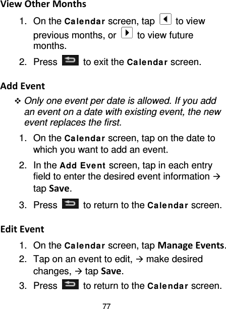 77 View Other Months 1. On the Ca le nda r screen, tap   to view previous months, or   to view future months. 2.  Press   to exit the Ca le ndar screen.  Add Event  Only one event per date is allowed. If you add an event on a date with existing event, the new event replaces the first. 1. On the Calendar screen, tap on the date to which you want to add an event. 2. In the Add Eve nt  screen, tap in each entry field to enter the desired event information  tap Save. 3.  Press   to return to the Ca le nda r screen.  Edit Event 1. On the Calendar screen, tap Manage Events. 2. Tap on an event to edit,  make desired changes,  tap Save. 3.  Press   to return to the Ca le nda r screen. 