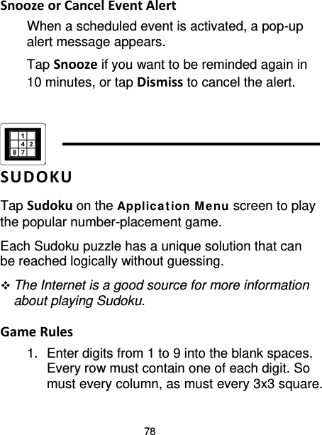 78 Snooze or Cancel Event Alert When a scheduled event is activated, a pop-up alert message appears.   Tap Snooze if you want to be reminded again in 10 minutes, or tap Dismiss to cancel the alert.    SUDOKU Tap Sudoku on the Applica t ion M enu screen to play the popular number-placement game. Each Sudoku puzzle has a unique solution that can be reached logically without guessing.  The Internet is a good source for more information about playing Sudoku.  Game Rules 1. Enter digits from 1 to 9 into the blank spaces. Every row must contain one of each digit. So must every column, as must every 3x3 square. 