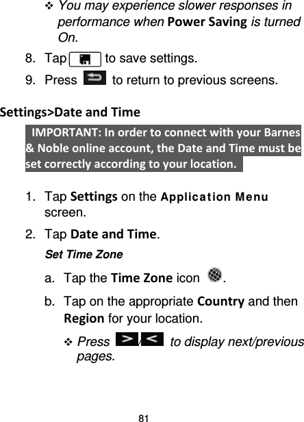 81  You may experience slower responses in performance when Power Saving is turned On.   8. Tap      to save settings. 9.  Press   to return to previous screens.  Settings&gt;Date and Time  IMPORTANT: In order to connect with your Barnes &amp; Noble online account, the Date and Time must be set correctly according to your location.    1. Tap Settings on the Applic ation M e nu screen. 2. Tap Date and Time. Set Time Zone a. Tap the Time Zone icon  . b. Tap on the appropriate Country and then Region for your location.  Press  /   to display next/previous pages. 