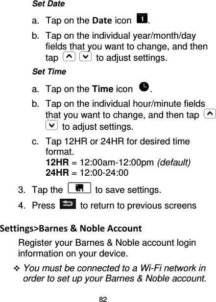 82 Set Date a. Tap on the Date icon  . b. Tap on the individual year/month/day fields that you want to change, and then tap      to adjust settings. Set Time a. Tap on the Time icon  . b. Tap on the individual hour/minute fields that you want to change, and then tap    to adjust settings. c.  Tap 12HR or 24HR for desired time format. 12HR = 12:00am-12:00pm (default) 24HR = 12:00-24:00 3. Tap the   to save settings. 4.  Press   to return to previous screens  Settings&gt;Barnes &amp; Noble Account Register your Barnes &amp; Noble account login information on your device.  You must be connected to a Wi-Fi network in order to set up your Barnes &amp; Noble account. 