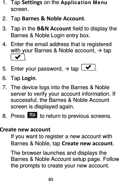 83 1. Tap Settings on the Applic ation M e nu screen. 2. Tap Barnes &amp; Noble Account. 3. Tap in the B&amp;N Account field to display the Barnes &amp; Noble Login entry box. 4. Enter the email address that is registered with your Barnes &amp; Noble account,  tap . 5. Enter your password,  tap  . 6.  Tap Login. 7. The device logs into the Barnes &amp; Noble server to verify your account information. If successful, the Barnes &amp; Noble Account screen is displayed again. 8.  Press   to return to previous screens.  Create new account If you want to register a new account with Barnes &amp; Noble, tap Create new account. The browser launches and displays the Barnes &amp; Noble Account setup page. Follow the prompts to create your new account. 