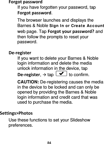 84 Forgot password If you have forgotten your password, tap Forgot password. The browser launches and displays the Barnes &amp; Noble Sign I n or Crea t e Ac c ount web page. Tap Forgot your password? and then follow the prompts to reset your password.  De-register If you want to delete your Barnes &amp; Noble login information and delete the media unlock information in the device, tap De-register,  tap   to confirm. CAUTION: De-registering causes the media in the device to be locked and can only be opened by providing the Barnes &amp; Noble login information and credit card that was used to purchase the media.  Settings&gt;Photos Use these functions to set your Slideshow preferences. 