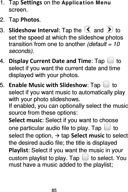 85 1. Tap Settings on the Applic ation M e nu screen. 2. Tap Photos. 3. Slideshow Interval: Tap the   and   to set the speed at which the slideshow photos transition from one to another (default = 10 seconds). 4. Display Current Date and Time: Tap   to select if you want the current date and time displayed with your photos. 5. Enable Music with Slideshow: Tap   to select if you want music to automatically play with your photo slideshows.   If enabled, you can optionally select the music source from these options: Select music: Select if you want to choose one particular audio file to play. Tap   to select the option,  tap Select music to select the desired audio file; the title is displayed   Playlist: Select if you want the music in your custom playlist to play. Tap   to select. You must have a music added to the playlist; 