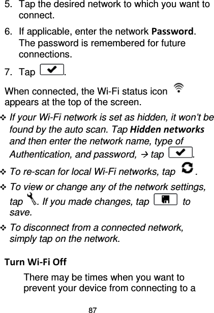 87 5. Tap the desired network to which you want to connect. 6. If applicable, enter the network Password. The password is remembered for future connections. 7. Tap  . When connected, the Wi-Fi status icon   appears at the top of the screen.  If your Wi-Fi network is set as hidden, it won’t be found by the auto scan. Tap Hidden networks and then enter the network name, type of Authentication, and password,  tap  .  To re-scan for local Wi-Fi networks, tap  .  To view or change any of the network settings, tap  . If you made changes, tap   to save.  To disconnect from a connected network, simply tap on the network.  Turn Wi-Fi Off There may be times when you want to prevent your device from connecting to a 