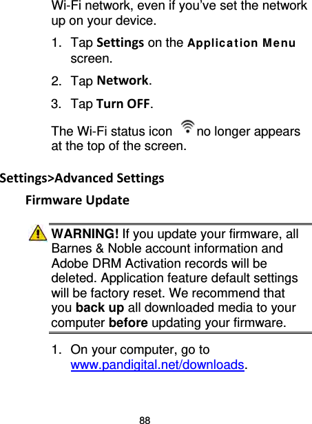 88 Wi-Fi network, even if you’ve set the network up on your device. 1. Tap Settings on the Applic ation M e nu screen. 2. Tap Network. 3. Tap Turn OFF. The Wi-Fi status icon  no longer appears at the top of the screen.  Settings&gt;Advanced Settings Firmware Update WARNING! If you update your firmware, all Barnes &amp; Noble account information and Adobe DRM Activation records will be deleted. Application feature default settings will be factory reset. We recommend that you back up all downloaded media to your computer before updating your firmware. 1. On your computer, go to www.pandigital.net/downloads. 