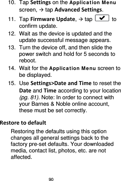 90 10. Tap Settings on the Applic at ion M e nu screen,  tap Advanced Settings. 11. Tap Firmware Update,  tap   to confirm update. 12. Wait as the device is updated and the update successful message appears. 13. Turn the device off, and then slide the power switch and hold for 5 seconds to reboot. 14. Wait for the Applic a tion M enu screen to be displayed. 15. Use Settings&gt;Date and Time to reset the Date and Time according to your location (pg. 81). Note: In order to connect with your Barnes &amp; Noble online account, these must be set correctly.  Restore to default Restoring the defaults using this option changes all general settings back to the factory pre-set defaults. Your downloaded media, contact list, photos, etc. are not affected. 
