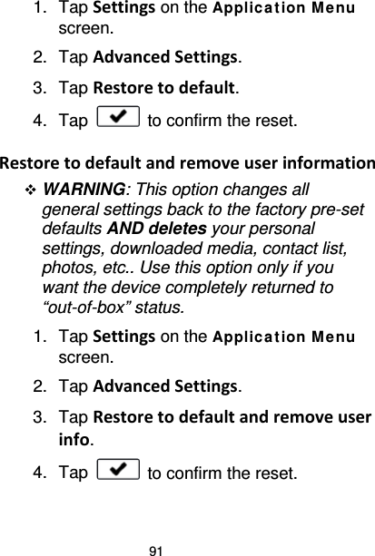 91 1. Tap Settings on the Applic ation M e nu screen. 2. Tap Advanced Settings. 3. Tap Restore to default. 4. Tap   to confirm the reset.  Restore to default and remove user information  WARNING: This option changes all general settings back to the factory pre-set defaults AND deletes your personal settings, downloaded media, contact list, photos, etc.. Use this option only if you want the device completely returned to “out-of-box” status. 1. Tap Settings on the Applic ation Me nu screen. 2. Tap Advanced Settings. 3. Tap Restore to default and remove user info. 4. Tap   to confirm the reset.  
