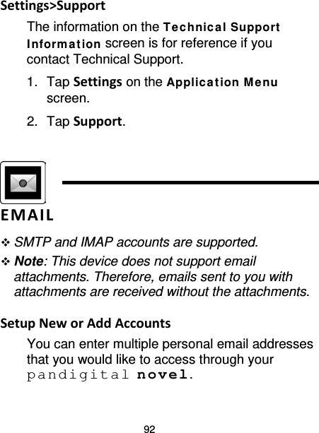 92 Settings&gt;Support The information on the T e chnic a l Support  Inform a tion screen is for reference if you contact Technical Support. 1. Tap Settings on the Applic ation M e nu screen. 2. Tap Support.    EMAIL  SMTP and IMAP accounts are supported.  Note: This device does not support email attachments. Therefore, emails sent to you with attachments are received without the attachments.  Setup New or Add Accounts You can enter multiple personal email addresses that you would like to access through your pandigital novel. 