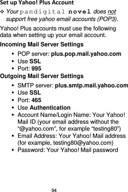 94 Set up Yahoo! Plus Account  Your pandigital novel does not support free yahoo email accounts (POP3). Yahoo! Plus accounts must use the following data when setting up your email account.   Incoming Mail Server Settings  POP server: plus.pop.mail.yahoo.com  Use SSL   Port: 995 Outgoing Mail Server Settings  SMTP server: plus.smtp.mail.yahoo.com  Use SSL   Port: 465  Use Authentication  Account Name/Login Name: Your Yahoo! Mail ID (your email address without the “@yahoo.com”, for example “testing80”)  Email Address: Your Yahoo! Mail address (for example, testing80@yahoo.com)  Password: Your Yahoo! Mail password  