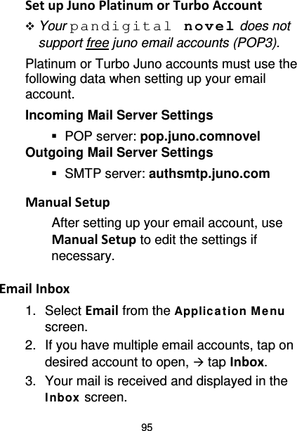 95 Set up Juno Platinum or Turbo Account  Your pandigital novel does not support free juno email accounts (POP3). Platinum or Turbo Juno accounts must use the following data when setting up your email account.   Incoming Mail Server Settings  POP server: pop.juno.comnovel Outgoing Mail Server Settings  SMTP server: authsmtp.juno.com  Manual Setup After setting up your email account, use Manual Setup to edit the settings if necessary.  Email Inbox 1. Select Email from the Applic at ion M enu screen. 2. If you have multiple email accounts, tap on desired account to open,  tap Inbox. 3. Your mail is received and displayed in the Inbox screen. 