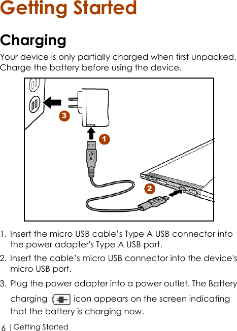  |Getting Started6Getting StartedChargingYour device is only partially charged when first unpacked. Charge the battery before using the device.1. Insert the micro USB cable’s Type A USB connector into the power adapter&apos;s Type A USB port.2. Insert the cable’s micro USB connector into the device&apos;s micro USB port.3. Plug the power adapter into a power outlet. The Battery charging   icon appears on the screen indicating that the battery is charging now.123