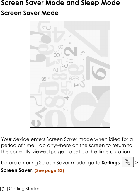  |Getting Started10Screen Saver Mode and Sleep ModeScreen Saver Mode Your device enters Screen Saver mode when idled for a period of time. Tap anywhere on the screen to return to the currently-viewed page. To set up the time duration before entering Screen Saver mode, go to Settings  &gt; Screen Saver. (See page 53)