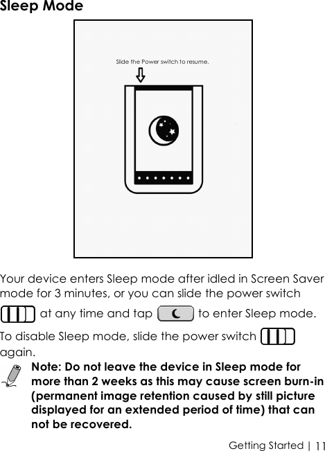  | 11Getting StartedSleep ModeYour device enters Sleep mode after idled in Screen Saver mode for 3 minutes, or you can slide the power switch  at any time and tap   to enter Sleep mode. To disable Sleep mode, slide the power switch   again.Note: Do not leave the device in Sleep mode for more than 2 weeks as this may cause screen burn-in (permanent image retention caused by still picture displayed for an extended period of time) that can not be recovered.Slide the Power switch to resume.