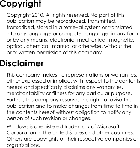 CopyrightCopyright 2010. All rights reserved. No part of this publication may be reproduced, transmitted, transcribed, stored in a retrieval system or translated into any language or computer language, in any form or by any means, electronic, mechanical, magnetic, optical, chemical, manual or otherwise, without the prior written permission of this company.DisclaimerThis company makes no representations or warranties, either expressed or implied, with respect to the contents hereof and specifically disclaims any warranties, merchantability or fitness for any particular purpose. Further, this company reserves the right to revise this publication and to make changes from time to time in the contents hereof without obligation to notify any person of such revision or changes.Windows is a registered trademark of Microsoft Corporation in the United States and other countries. Others are copyrights of their respective companies or organizations.