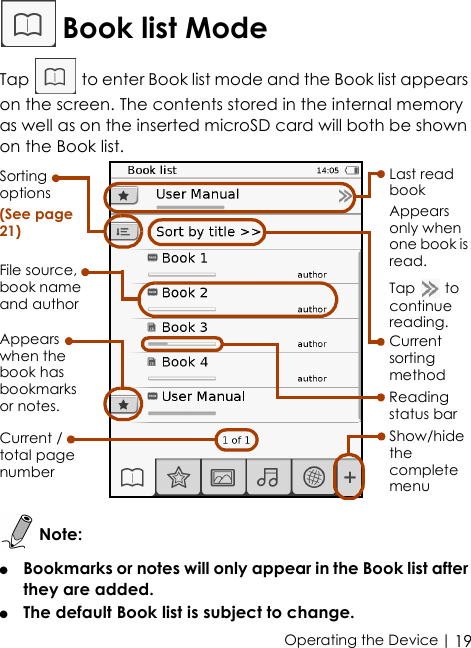  | 19Operating the Device Book list ModeTap   to enter Book list mode and the Book list appears on the screen. The contents stored in the internal memory as well as on the inserted microSD card will both be shown on the Book list. Note:●   Bookmarks or notes will only appear in the Book list after they are added. ●   The default Book list is subject to change.Sorting options(See page 21)Appears when the book has bookmarks or notes. Reading status barShow/hide the complete menuCurrent sorting methodFile source, book name and authorLast read bookAppears only when one book is read.Tap  to continue reading.Current /total page number