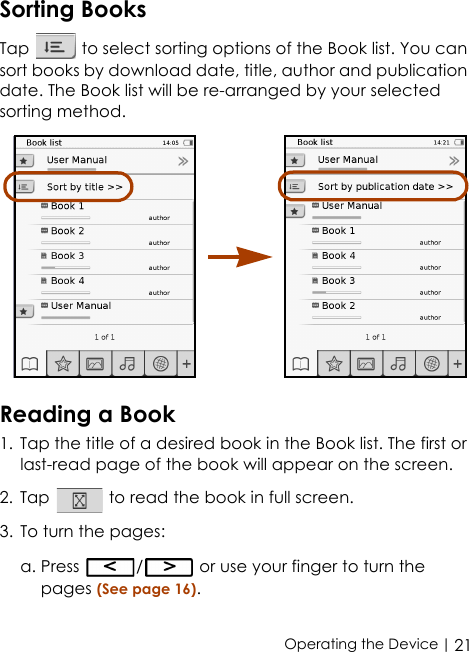  | 21Operating the DeviceSorting BooksTap   to select sorting options of the Book list. You can sort books by download date, title, author and publication date. The Book list will be re-arranged by your selected sorting method. Reading a Book1. Tap the title of a desired book in the Book list. The first or last-read page of the book will appear on the screen.2. Tap   to read the book in full screen.3. To turn the pages: a. Press  /  or use your finger to turn the pages (See page 16).