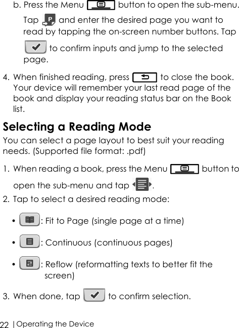 |Operating the Device22b. Press the Menu   button to open the sub-menu. Tap   and enter the desired page you want to read by tapping the on-screen number buttons. Tap  to confirm inputs and jump to the selected page.4. When finished reading, press   to close the book. Your device will remember your last read page of the book and display your reading status bar on the Book list.Selecting a Reading ModeYou can select a page layout to best suit your reading needs. (Supported file format: .pdf)1. When reading a book, press the Menu   button to open the sub-menu and tap  .2. Tap to select a desired reading mode:•  : Fit to Page (single page at a time)•  : Continuous (continuous pages)•  : Reflow (reformatting texts to better fit the screen)3. When done, tap   to confirm selection.
