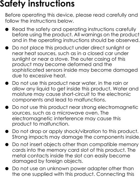 Safety instructionsBefore operating this device, please read carefully and follow the instructions below.●  Read the safety and operating instructions carefully before using the product. All warnings on the product and in the operating instructions should be observed.●  Do not place this product under direct sunlight or near heat sources, such as in a closed car under sunlight or near a stove. The outer casing of this product may become deformed and the sophisticated sensors inside may become damaged due to excessive heat.●  Do not use this product near water, in the rain or allow any liquid to get inside this product. Water and moisture may cause short-circuit to the electronic components and lead to malfunctions.●  Do not use this product near strong electromagnetic sources, such as a microwave oven. The electromagnetic interference may cause this product to malfunction.●  Do not drop or apply shock/vibration to this product. Strong impacts may damage the components inside.●  Do not insert objects other than compatible memory cards into the memory card slot of this product. The metal contacts inside the slot can easily become damaged by foreign objects.●  Do not use an unknown power adapter other than the one supplied with this product. Connecting this 