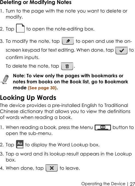  | 27Operating the DeviceDeleting or Modifying Notes1. Turn to the page with the note you want to delete or modify.2. Tap   to open the note-editing box.3. To modify the note, tap   to open and use the on-screen keypad for text editing. When done, tap   to confirm inputs.To delete the note, tap  .Note: To view only the pages with bookmarks or notes from books on the Book list, go to Bookmark mode (See page 30).Looking Up WordsThe device provides a pre-installed English to Traditional Chinese dictionary that allows you to view the definitions of words when reading a book.1. When reading a book, press the Menu   button to open the sub-menu.2. Tap   to display the Word Lookup box. 3. Tap a word and its lookup result appears in the Lookup box.4. When done, tap   to leave.