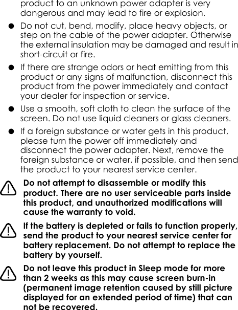 product to an unknown power adapter is very dangerous and may lead to fire or explosion.●  Do not cut, bend, modify, place heavy objects, or step on the cable of the power adapter. Otherwise the external insulation may be damaged and result in short-circuit or fire.●  If there are strange odors or heat emitting from this product or any signs of malfunction, disconnect this product from the power immediately and contact your dealer for inspection or service.●  Use a smooth, soft cloth to clean the surface of the screen. Do not use liquid cleaners or glass cleaners.●  If a foreign substance or water gets in this product, please turn the power off immediately and disconnect the power adapter. Next, remove the foreign substance or water, if possible, and then send the product to your nearest service center.Do not attempt to disassemble or modify this product. There are no user serviceable parts inside this product, and unauthorized modifications will cause the warranty to void.If the battery is depleted or fails to function properly, send the product to your nearest service center for battery replacement. Do not attempt to replace the battery by yourself.Do not leave this product in Sleep mode for more than 2 weeks as this may cause screen burn-in (permanent image retention caused by still picture displayed for an extended period of time) that can not be recovered.