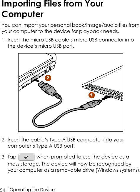  |Operating the Device54Importing Files from Your ComputerYou can import your personal book/image/audio files from your computer to the device for playback needs.1. Insert the micro USB cable’s micro USB connector into the device’s micro USB port. 2. Insert the cable’s Type A USB connector into your computer’s Type A USB port.3. Tap   when prompted to use the device as a mass storage. The device will now be recognized by your computer as a removable drive (Windows systems).12